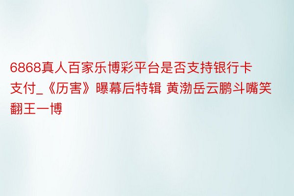 6868真人百家乐博彩平台是否支持银行卡支付_《历害》曝幕后特辑 黄渤岳云鹏斗嘴笑翻王一博