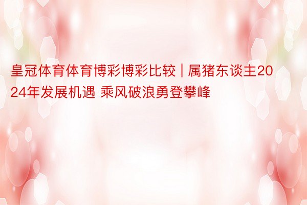 皇冠体育体育博彩博彩比较 | 属猪东谈主2024年发展机遇 乘风破浪勇登攀峰