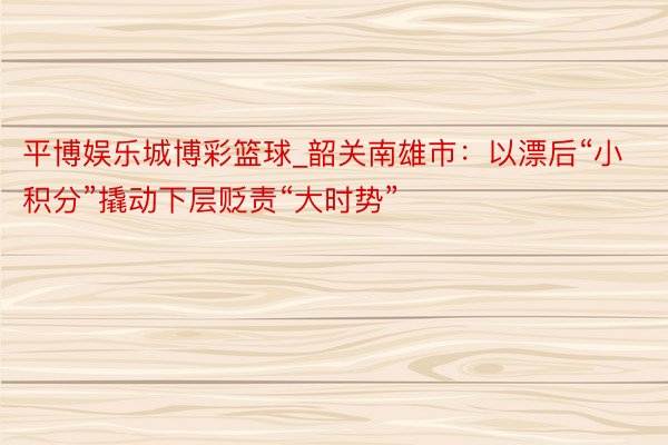 平博娱乐城博彩篮球_韶关南雄市：以漂后“小积分”撬动下层贬责“大时势”