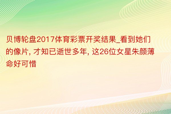 贝博轮盘2017体育彩票开奖结果_看到她们的像片, 才知已逝世多年, 这26位女星朱颜薄命好可惜