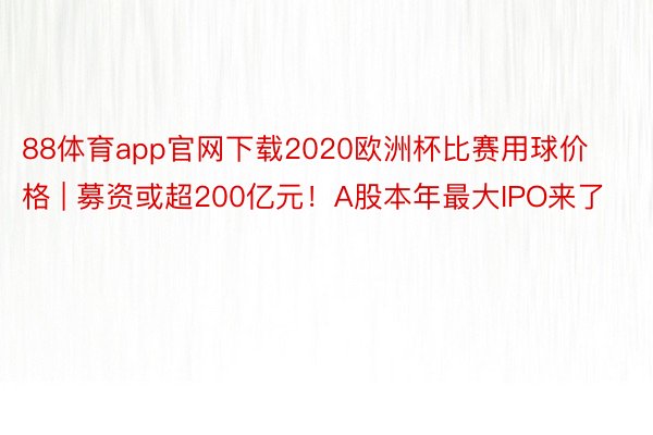 88体育app官网下载2020欧洲杯比赛用球价格 | 募资或超200亿元！A股本年最大IPO来了