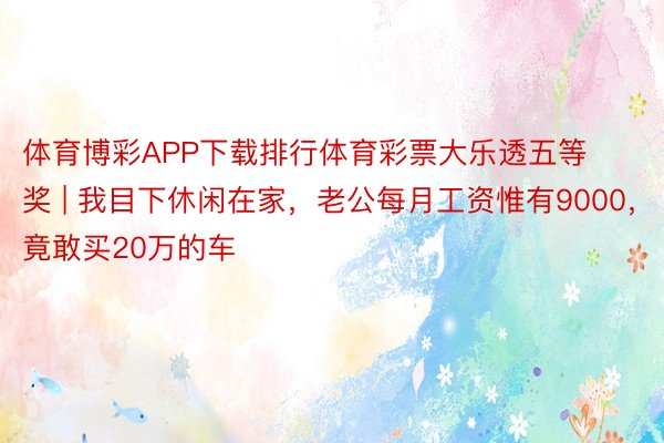 体育博彩APP下载排行体育彩票大乐透五等奖 | 我目下休闲在家，老公每月工资惟有9000，竟敢买20万的车