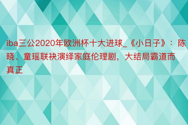 iba三公2020年欧洲杯十大进球_《小日子》：陈晓、童瑶联袂演绎家庭伦理剧，大结局霸道而真正