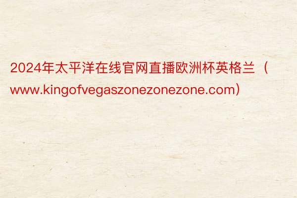 2024年太平洋在线官网直播欧洲杯英格兰（www.kingofvegaszonezonezone.com）