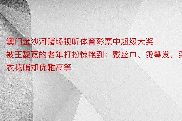 澳门金沙河赌场视听体育彩票中超级大奖 | 被王馥荔的老年打扮惊艳到：戴丝巾、烫鬈发，穿衣花哨却优雅高等