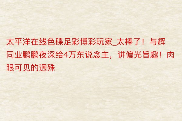 太平洋在线色碟足彩博彩玩家_太棒了！与辉同业鹏鹏夜深给4万东说念主，讲偏光旨趣！肉眼可见的迥殊