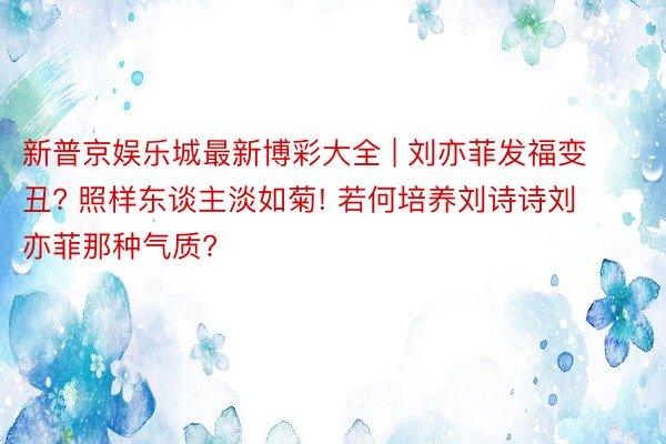 新普京娱乐城最新博彩大全 | 刘亦菲发福变丑? 照样东谈主淡如菊! 若何培养刘诗诗刘亦菲那种气质?