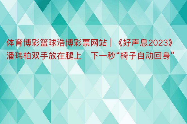 体育博彩篮球浩博彩票网站 | 《好声息2023》潘玮柏双手放在腿上　下一秒“椅子自动回身”