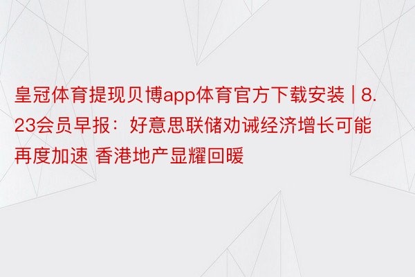 皇冠体育提现贝博app体育官方下载安装 | 8.23会员早报：好意思联储劝诫经济增长可能再度加速 香港地产显耀回暖