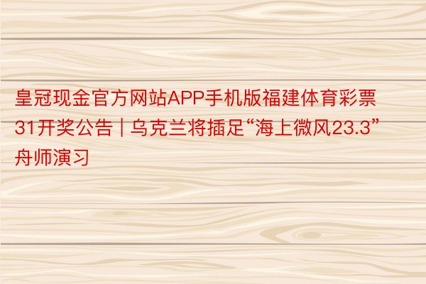 皇冠现金官方网站APP手机版福建体育彩票31开奖公告 | 乌克兰将插足“海上微风23.3”舟师演习