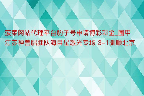 菠菜网站代理平台豹子号申请博彩彩金_围甲江苏神兽朏胐队海目星激光专场 3-1驯顺北京