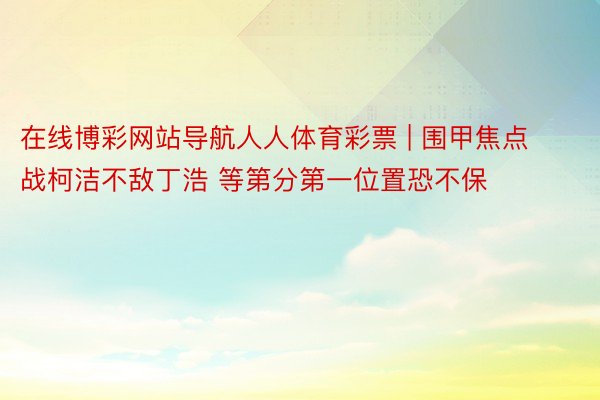 在线博彩网站导航人人体育彩票 | 围甲焦点战柯洁不敌丁浩 等第分第一位置恐不保