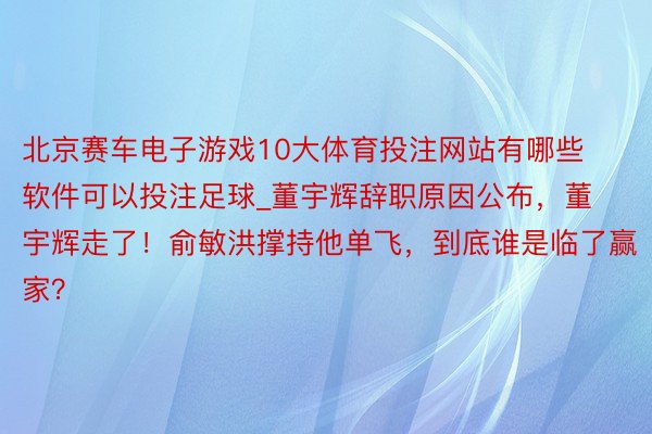 北京赛车电子游戏10大体育投注网站有哪些软件可以投注足球_董宇辉辞职原因公布，董宇辉走了！俞敏洪撑持他单飞，到底谁是临了赢家？