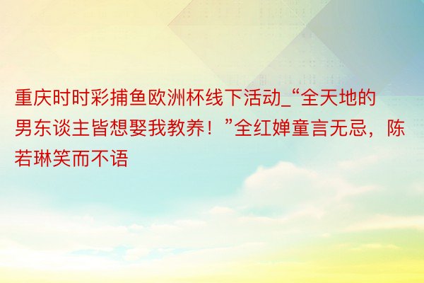 重庆时时彩捕鱼欧洲杯线下活动_“全天地的男东谈主皆想娶我教养！”全红婵童言无忌，陈若琳笑而不语