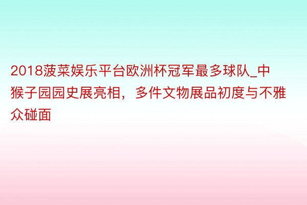 2018菠菜娱乐平台欧洲杯冠军最多球队_中猴子园园史展亮相，多件文物展品初度与不雅众碰面