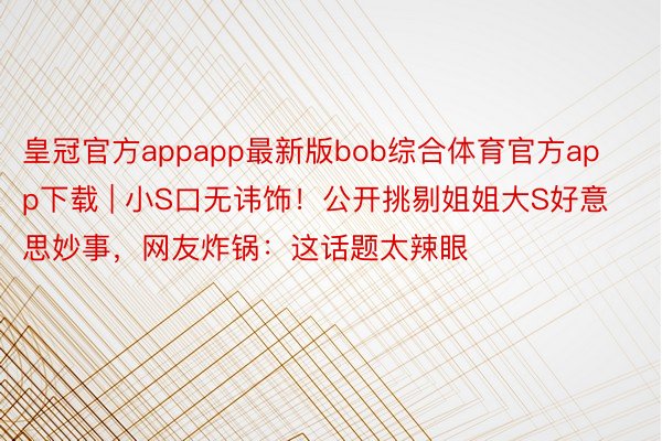 皇冠官方appapp最新版bob综合体育官方app下载 | 小S口无讳饰！公开挑剔姐姐大S好意思妙事，网友炸锅：这话题太辣眼