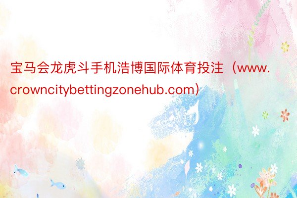 宝马会龙虎斗手机浩博国际体育投注（www.crowncitybettingzonehub.com）