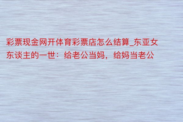 彩票现金网开体育彩票店怎么结算_东亚女东谈主的一世：给老公当妈，给妈当老公