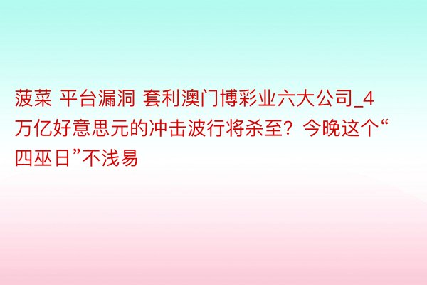 菠菜 平台漏洞 套利澳门博彩业六大公司_4万亿好意思元的冲击波行将杀至？今晚这个“四巫日”不浅易