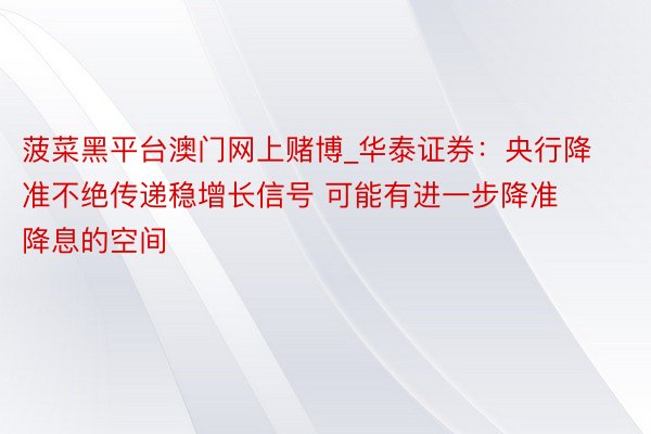 菠菜黑平台澳门网上赌博_华泰证券：央行降准不绝传递稳增长信号 可能有进一步降准降息的空间