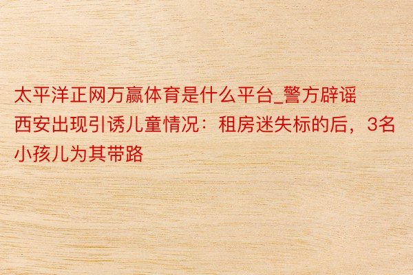 太平洋正网万赢体育是什么平台_警方辟谣西安出现引诱儿童情况：租房迷失标的后，3名小孩儿为其带路