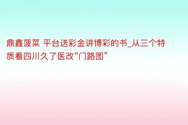 鼎鑫菠菜 平台送彩金讲博彩的书_从三个特质看四川久了医改“门路图”