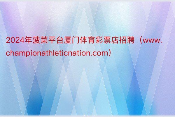 2024年菠菜平台厦门体育彩票店招聘（www.championathleticnation.com）