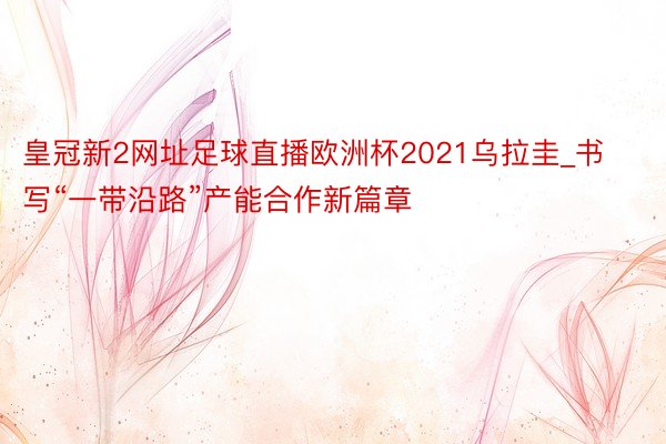 皇冠新2网址足球直播欧洲杯2021乌拉圭_书写“一带沿路”产能合作新篇章