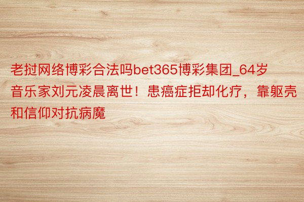 老挝网络博彩合法吗bet365博彩集团_64岁音乐家刘元凌晨离世！患癌症拒却化疗，靠躯壳和信仰对抗病魔