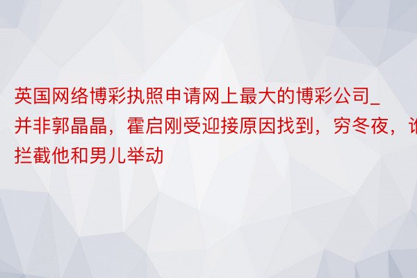 英国网络博彩执照申请网上最大的博彩公司_并非郭晶晶，霍启刚受迎接原因找到，穷冬夜，谁拦截他和男儿举动