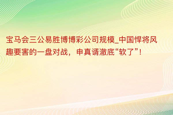 宝马会三公易胜博博彩公司规模_中国悍将风趣要害的一盘对战,申真谞澈底“软了”!